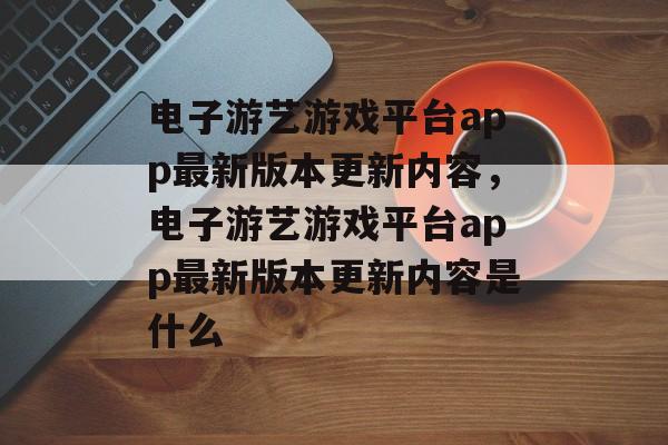 电子游艺游戏平台app最新版本更新内容，电子游艺游戏平台app最新版本更新内容是什么