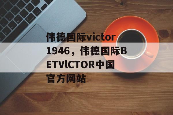 伟德国际victor1946，伟德国际BETVlCTOR中国官方网站